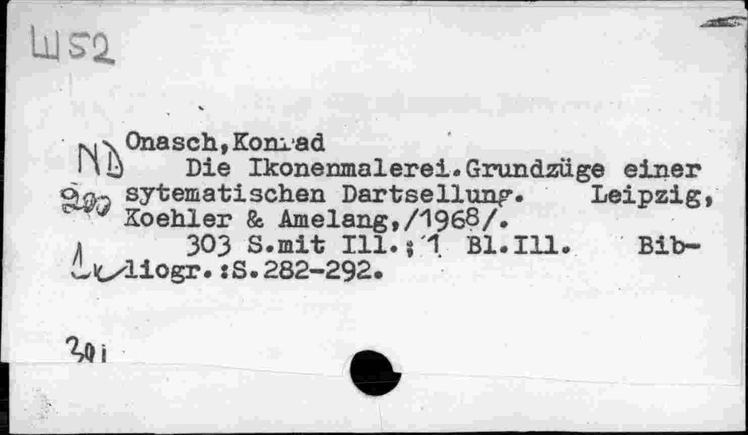 ﻿bJS2.
N X Onasch,Konrad
Hb Die Ikonenmalerei.Grundzüge einer ùftj sytematischen Dartsellung. Leipzig
y Koehler & Amelang,/1968/»
і 303 S.mit Ill. B1.I11. Bib-licxliogr. :S.282-292.